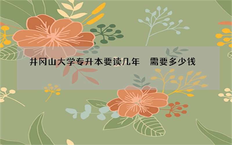 井冈山大学专升本要读几年 需要多少钱